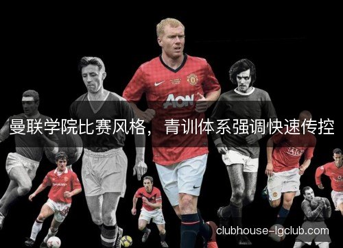 曼联学院比赛风格，青训体系强调快速传控